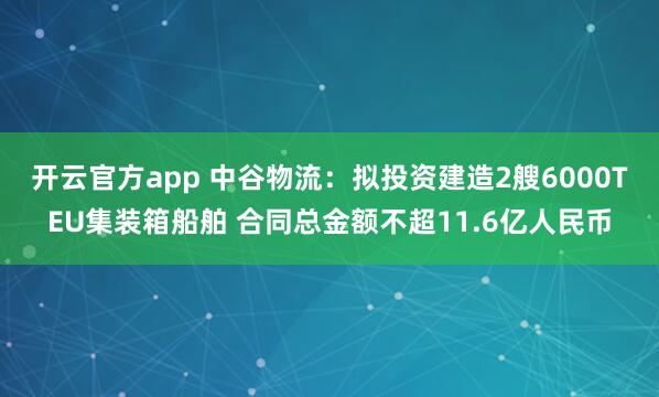 开云官方app 中谷物流：拟投资建造2艘6000TEU集装箱船舶 合同总金额不超11.6亿人民币