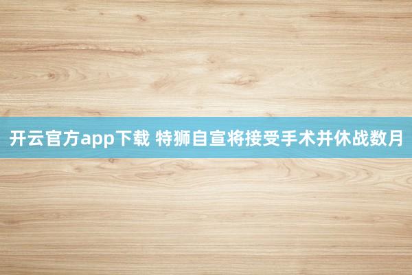 开云官方app下载 特狮自宣将接受手术并休战数月