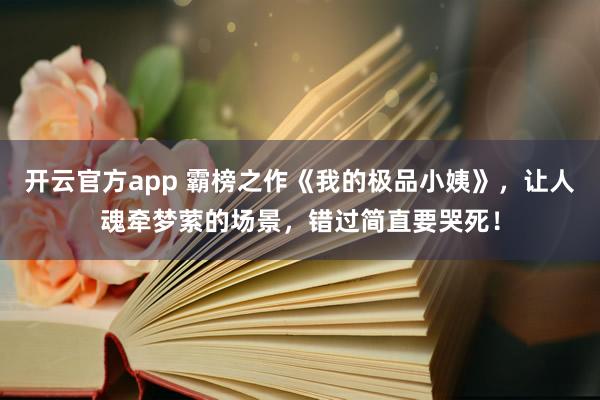 开云官方app 霸榜之作《我的极品小姨》，让人魂牵梦萦的场景，错过简直要哭死！