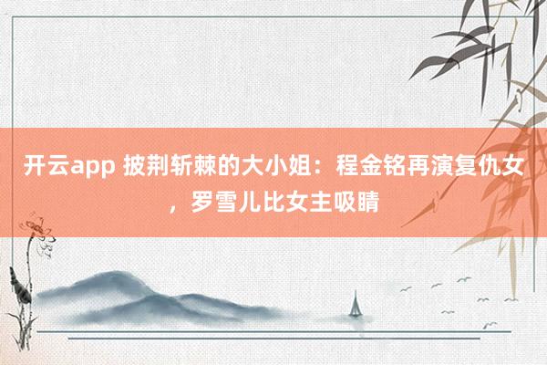开云app 披荆斩棘的大小姐：程金铭再演复仇女，罗雪儿比女主吸睛