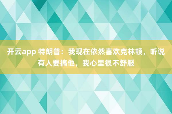 开云app 特朗普：我现在依然喜欢克林顿，听说有人要搞他，我心里很不舒服