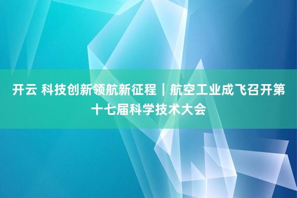 开云 科技创新领航新征程｜航空工业成飞召开第十七届科学技术大会