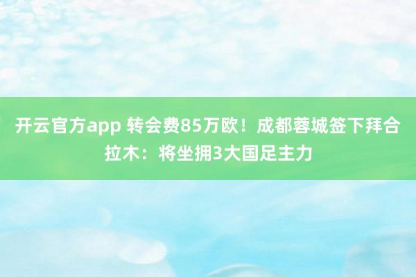 开云官方app 转会费85万欧！成都蓉城签下拜合拉木：将坐拥3大国足主力