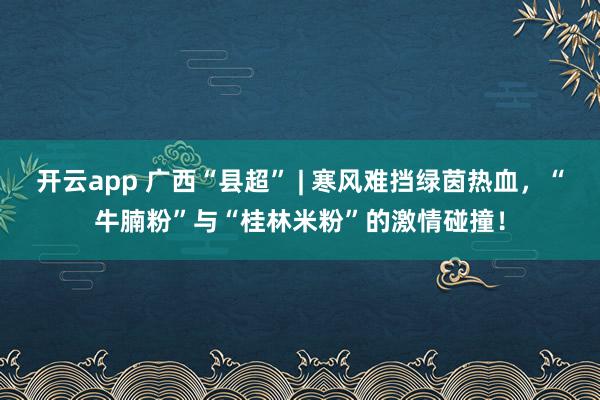开云app 广西“县超” | 寒风难挡绿茵热血，“牛腩粉”与“桂林米粉”的激情碰撞！