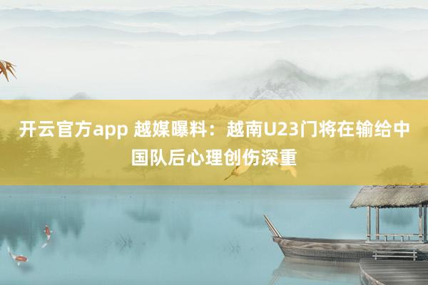 开云官方app 越媒曝料：越南U23门将在输给中国队后心理创伤深重