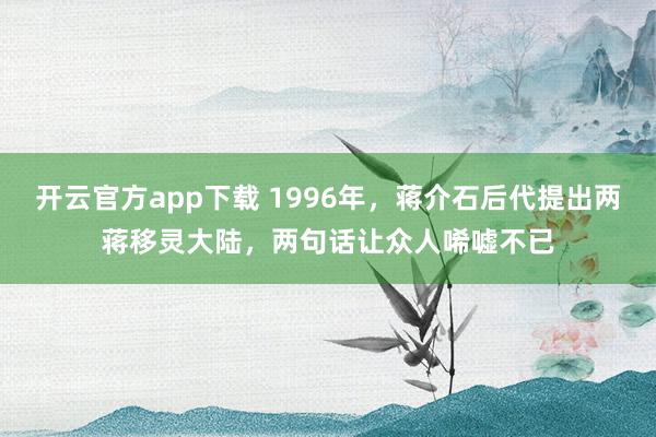 开云官方app下载 1996年，蒋介石后代提出两蒋移灵大陆，两句话让众人唏嘘不已