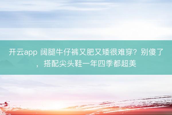 开云app 阔腿牛仔裤又肥又矮很难穿？别傻了，搭配尖头鞋一年四季都超美