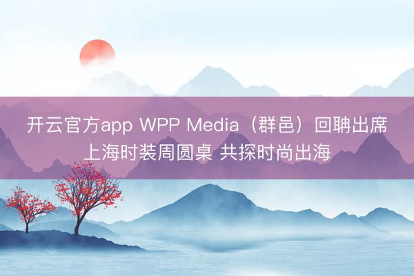 开云官方app WPP Media(群邑)回聃出席上海时装周圆桌 共探时尚出海