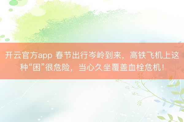 开云官方app 春节出行岑岭到来，高铁飞机上这种“困”很危险，当心久坐覆盖血栓危机！