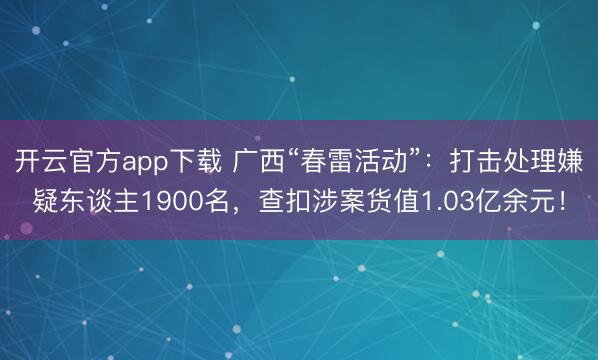 开云官方app下载 广西“春雷活动”：打击处理嫌疑东谈主1900名，查扣涉案货值1.03亿余元！