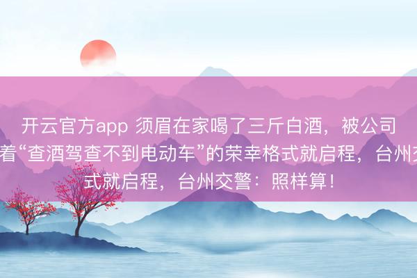 开云官方app 须眉在家喝了三斤白酒,被公司叫去加班,抱着“查酒驾查不到电动车”的荣幸格式就启程,台州交警:照样算!