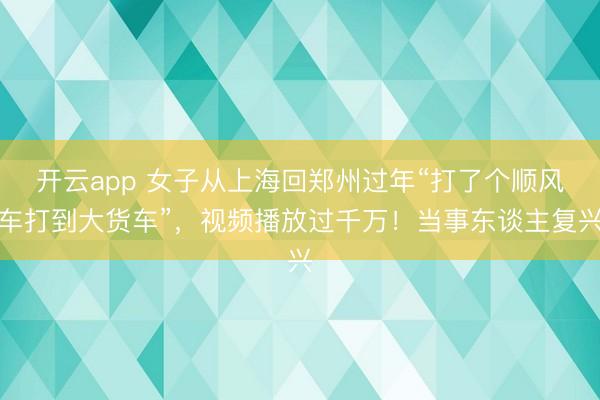 开云app 女子从上海回郑州过年“打了个顺风车打到大货车”,视频播放过千万!当事东谈主复兴
