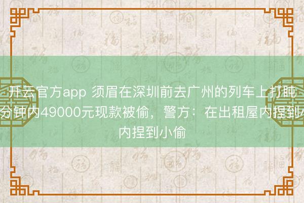 开云官方app 须眉在深圳前去广州的列车上打盹,5分钟内49000元现款被偷,警方:在出租屋内捏到小偷