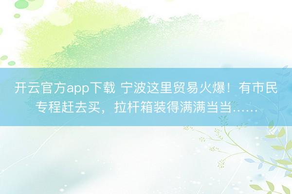 开云官方app下载 宁波这里贸易火爆！有市民专程赶去买，拉杆箱装得满满当当……
