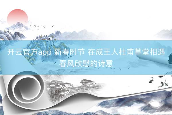 开云官方app 新春时节 在成王人杜甫草堂相遇春风欣慰的诗意