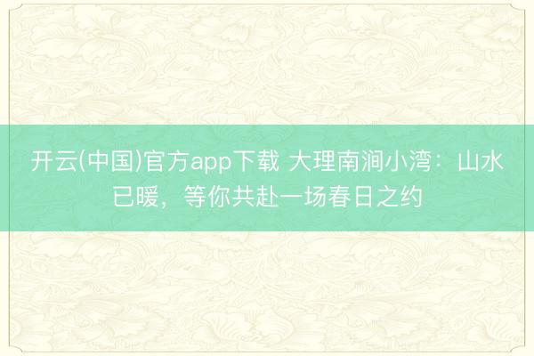 开云(中国)官方app下载 大理南涧小湾：山水已暖，等你共赴一场春日之约