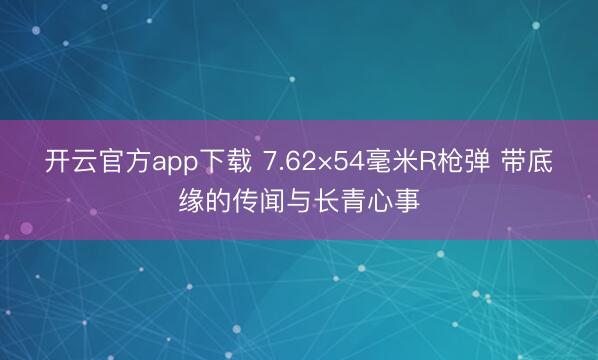 开云官方app下载 7.62×54毫米R枪弹 带底缘的传闻与长青心事