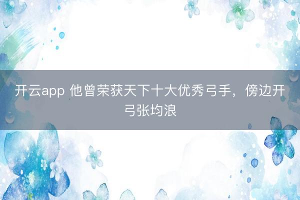 开云app 他曾荣获天下十大优秀弓手,傍边开弓张均浪