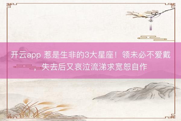 开云app 惹是生非的3大星座！领未必不爱戴，失去后又哀泣流涕求宽恕自作
