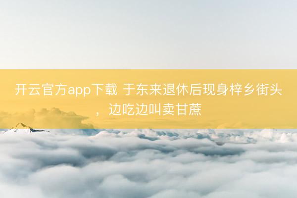 开云官方app下载 于东来退休后现身梓乡街头，边吃边叫卖甘蔗