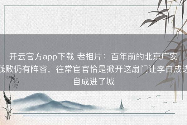 开云官方app下载 老相片：百年前的北京广安门，残败仍有阵容，往常宦官恰是掀开这扇门让李自成进了城