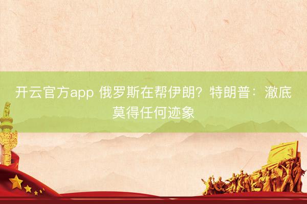 开云官方app 俄罗斯在帮伊朗?特朗普:澈底莫得任何迹象