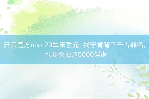 开云官方app 29军宋哲元: 我宁肯背下千古罪名， 也要杀掉这5000俘虏